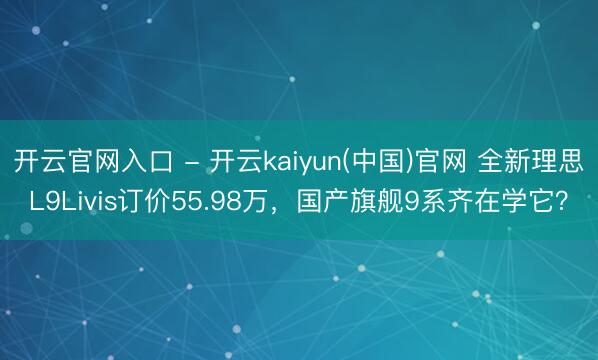开云官网入口 - 开云kaiyun(中国)官网 全新理思L9Livis订价55.98万，国产旗舰9系齐在学它？