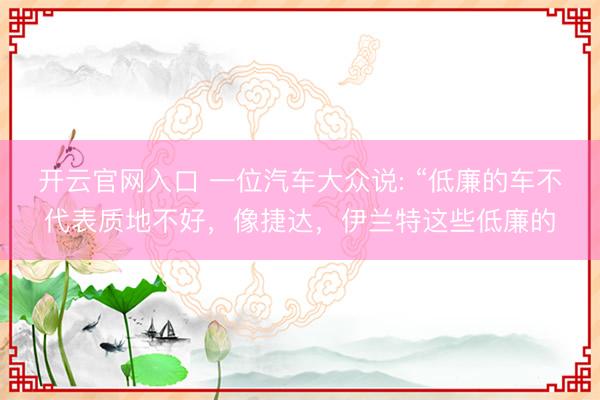开云官网入口 一位汽车大众说: “低廉的车不代表质地不好,像捷达,伊兰特这些低廉的