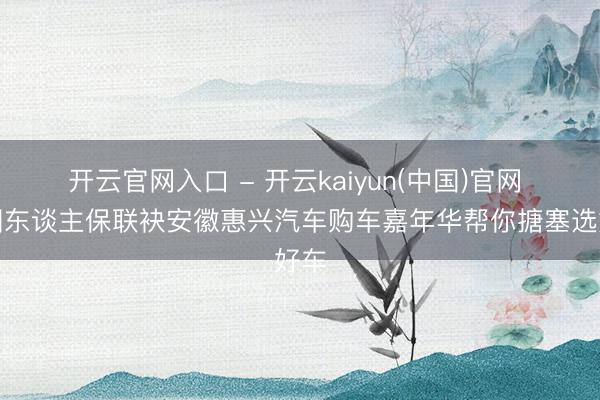 开云官网入口 - 开云kaiyun(中国)官网 中国东谈主保联袂安徽惠兴汽车购车嘉年华帮你搪塞选好车