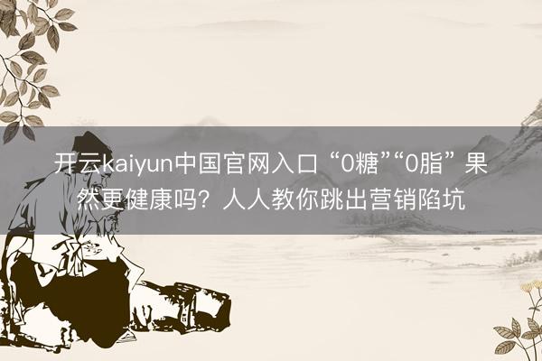 开云kaiyun中国官网入口 “0糖”“0脂” 果然更健康吗？人人教你跳出营销陷坑