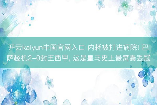 开云kaiyun中国官网入口 内耗被打进病院! 巴萨趁机2-0封王西甲, 这是皇马史上最窝囊丢冠