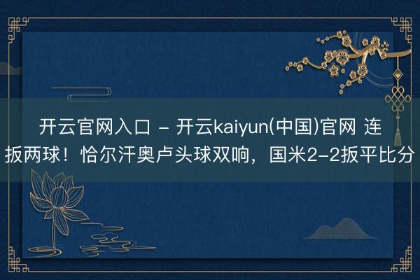 开云官网入口 - 开云kaiyun(中国)官网 连扳两球！恰尔汗奥卢头球双响，国米2-2扳平比分