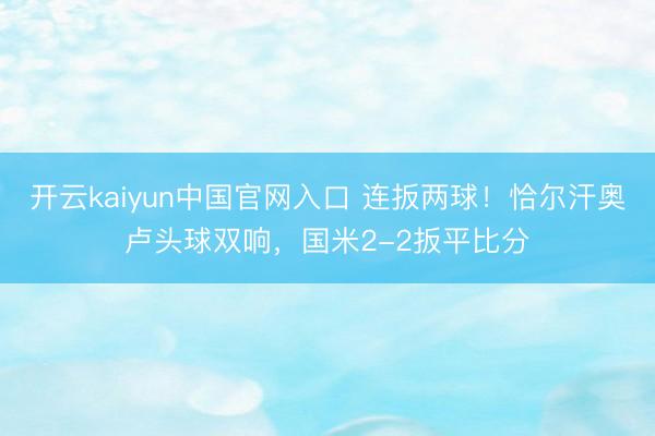 开云kaiyun中国官网入口 连扳两球！恰尔汗奥卢头球双响，国米2-2扳平比分