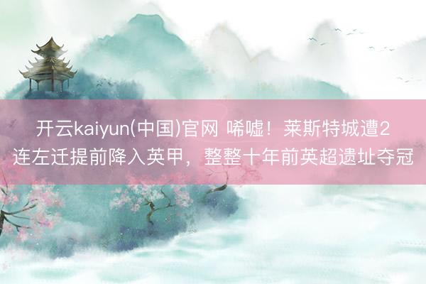 开云kaiyun(中国)官网 唏嘘！莱斯特城遭2连左迁提前降入英甲，整整十年前英超遗址夺冠