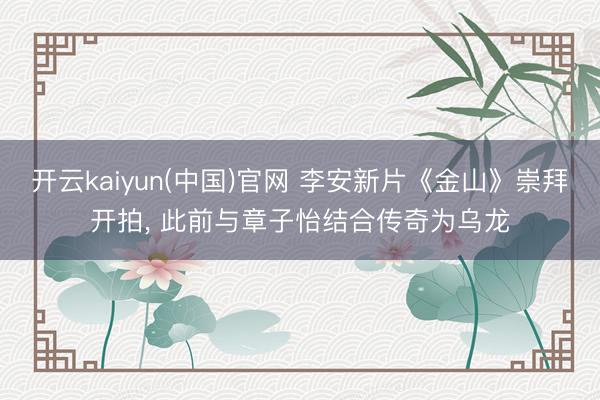 开云kaiyun(中国)官网 李安新片《金山》崇拜开拍, 此前与章子怡结合传奇为乌龙