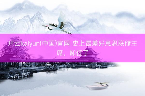 开云kaiyun(中国)官网 史上最差好意思联储主席,卸任了