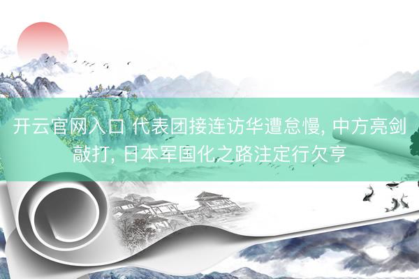 开云官网入口 代表团接连访华遭怠慢， 中方亮剑敲打， 日本军国化之路注定行欠亨