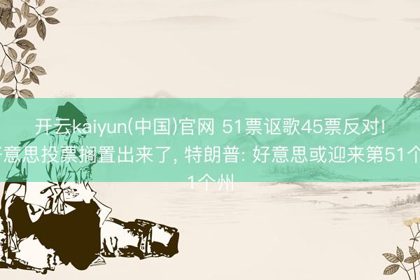 开云kaiyun(中国)官网 51票讴歌45票反对! 好意思投票搁置出来了， 特朗普: 好意思或迎来第51个州