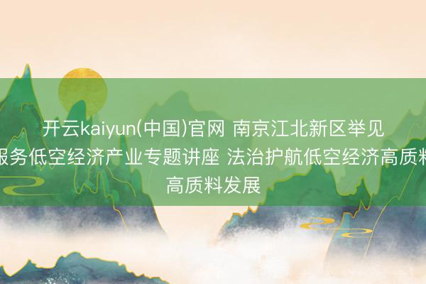 开云kaiyun(中国)官网 南京江北新区举见地律服务低空经济产业专题讲座 法治护航低空经济高质料发展