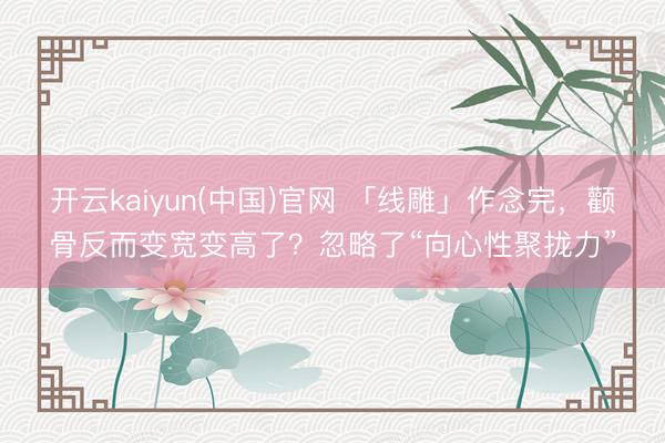 开云kaiyun(中国)官网 「线雕」作念完，颧骨反而变宽变高了？忽略了“向心性聚拢力”