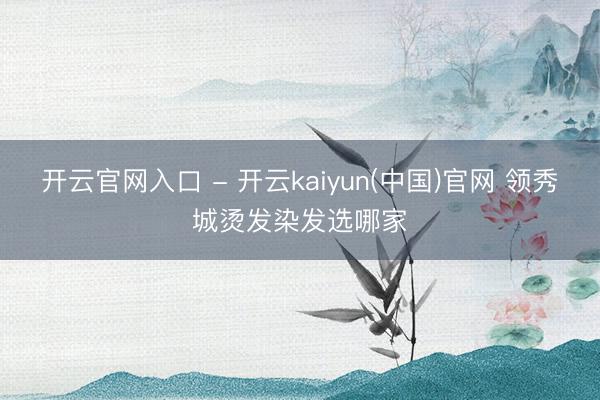 开云官网入口 - 开云kaiyun(中国)官网 领秀城烫发染发选哪家