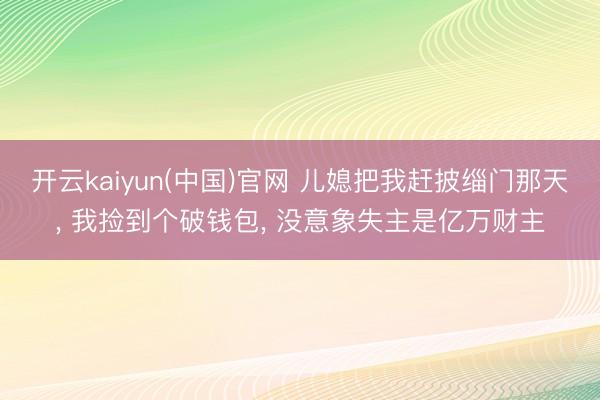开云kaiyun(中国)官网 儿媳把我赶披缁门那天， 我捡到个破钱包， 没意象失主是亿万财主