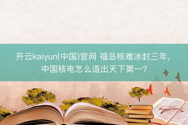 开云kaiyun(中国)官网 福岛核难冰封三年, 中国核电怎么造出天下第一?