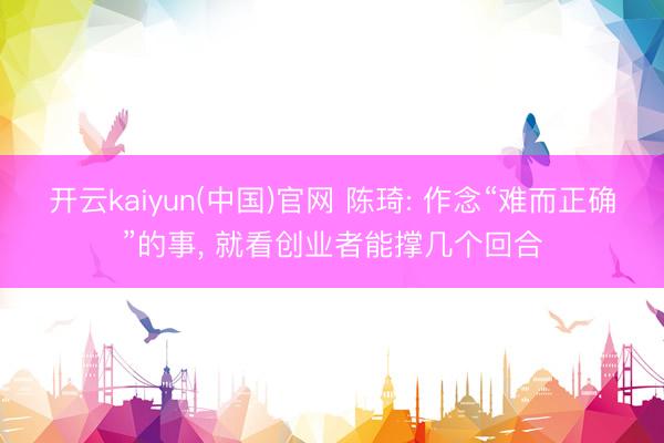 开云kaiyun(中国)官网 陈琦: 作念“难而正确”的事， 就看创业者能撑几个回合