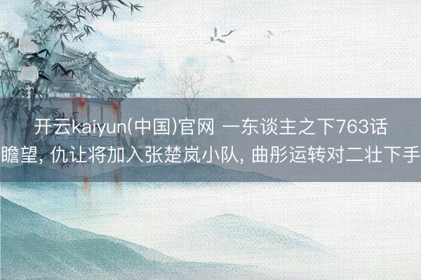 开云kaiyun(中国)官网 一东谈主之下763话瞻望， 仇让将加入张楚岚小队， 曲彤运转对二壮下手