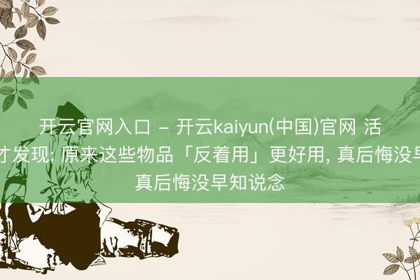 开云官网入口 - 开云kaiyun(中国)官网 活了30年才发现: 原来这些物品「反着用」更好用, 真后悔没早知说念