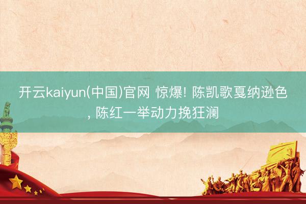 开云kaiyun(中国)官网 惊爆! 陈凯歌戛纳逊色, 陈红一举动力挽狂澜