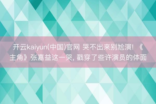 开云kaiyun(中国)官网 哭不出来别尬演! 《主角》张嘉益这一哭， 戳穿了些许演员的体面