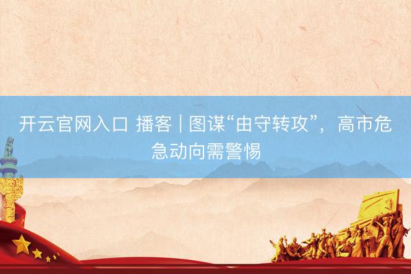 开云官网入口 播客 | 图谋“由守转攻”,高市危急动向需警惕