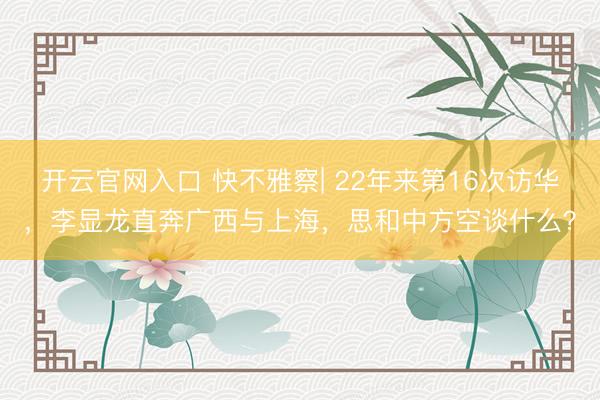 开云官网入口 快不雅察| 22年来第16次访华，李显龙直奔广西与上海，思和中方空谈什么？