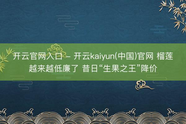 开云官网入口 - 开云kaiyun(中国)官网 榴莲越来越低廉了 昔日“生果之王”降价