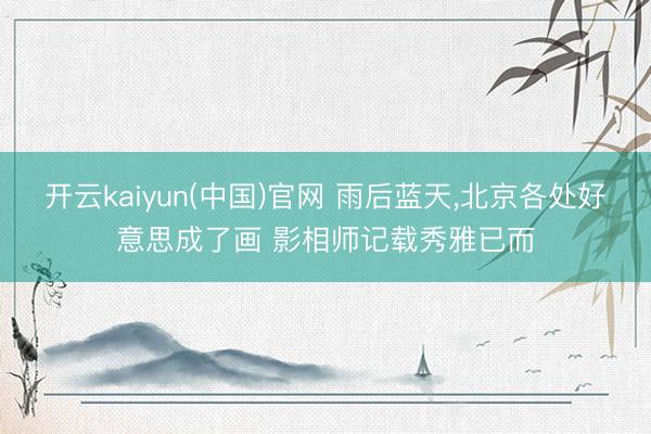 开云kaiyun(中国)官网 雨后蓝天，北京各处好意思成了画 影相师记载秀雅已而