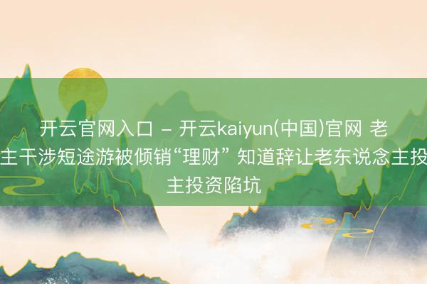 开云官网入口 - 开云kaiyun(中国)官网 老东说念主干涉短途游被倾销“理财” 知道辞让老东说念主投资陷坑