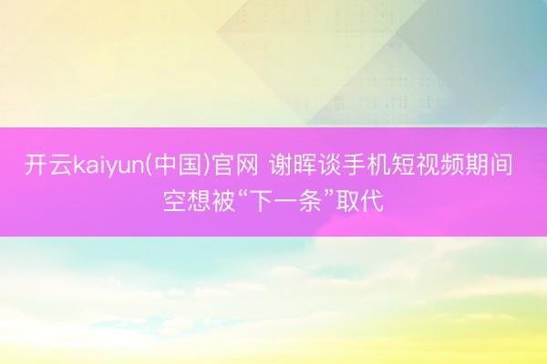 开云kaiyun(中国)官网 谢晖谈手机短视频期间 空想被“下一条”取代