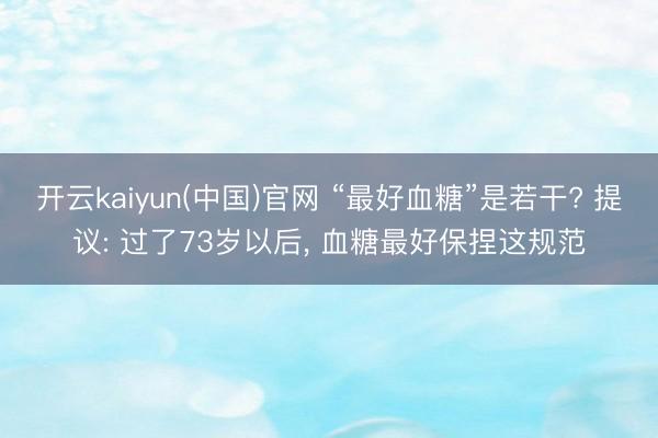 开云kaiyun(中国)官网 “最好血糖”是若干? 提议: 过了73岁以后, 血糖最好保捏这规范