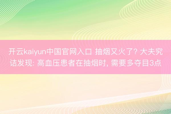 开云kaiyun中国官网入口 抽烟又火了? 大夫究诘发现: 高血压患者在抽烟时， 需要多夺目3点