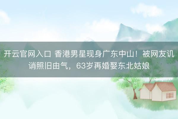 开云官网入口 香港男星现身广东中山！被网友讥诮照旧由气，63岁再婚娶东北姑娘