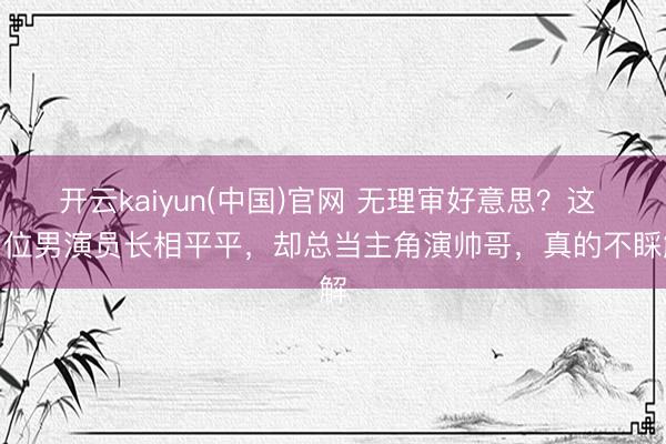 开云kaiyun(中国)官网 无理审好意思？这 5 位男演员长相平平，却总当主角演帅哥，真的不睬解