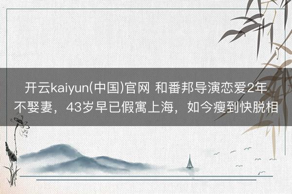 开云kaiyun(中国)官网 和番邦导演恋爱2年不娶妻，43岁早已假寓上海，如今瘦到快脱相