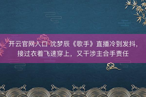 开云官网入口 沈梦辰《歌手》直播冷到发抖，接过衣着飞速穿上，又干涉主合手责任