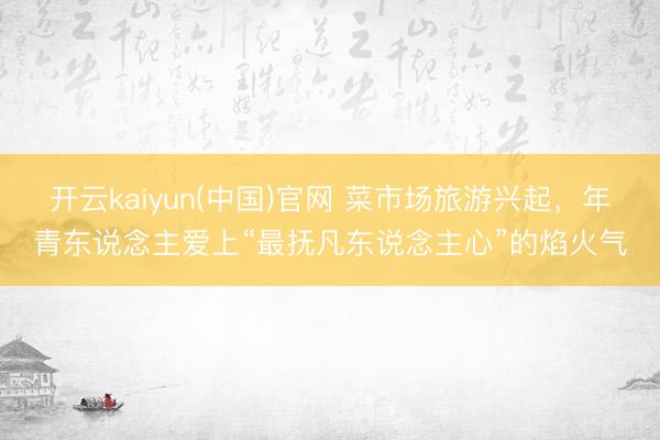 开云kaiyun(中国)官网 菜市场旅游兴起，年青东说念主爱上“最抚凡东说念主心”的焰火气