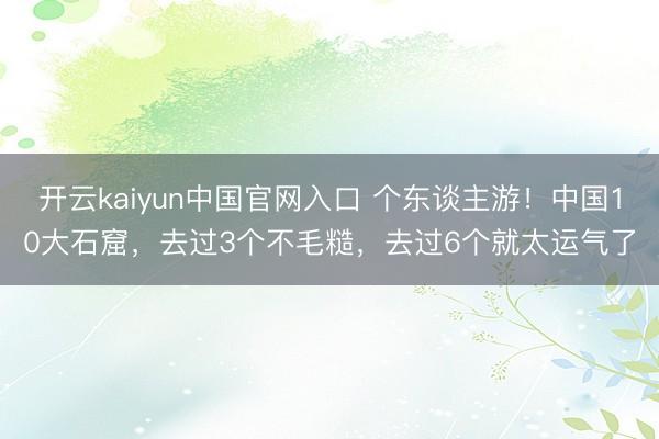 开云kaiyun中国官网入口 个东谈主游！中国10大石窟，去过3个不毛糙，去过6个就太运气了