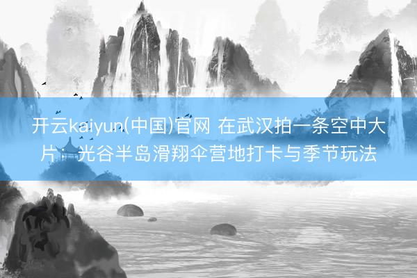 开云kaiyun(中国)官网 在武汉拍一条空中大片：光谷半岛滑翔伞营地打卡与季节玩法