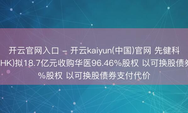 开云官网入口 - 开云kaiyun(中国)官网 先健科技(01302.HK)拟18.7亿元收购华医96.46%股权 以可换股债券支付代价
