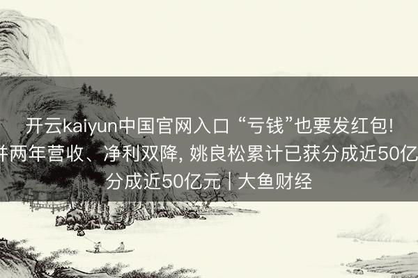 开云kaiyun中国官网入口 “亏钱”也要发红包! 欧派家居吞并两年营收、净利双降， 姚良松累计已获分成近50亿元 | 大鱼财经