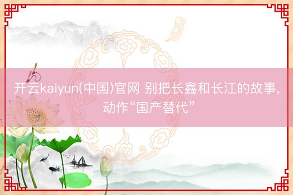 开云kaiyun(中国)官网 别把长鑫和长江的故事， 动作“国产替代”