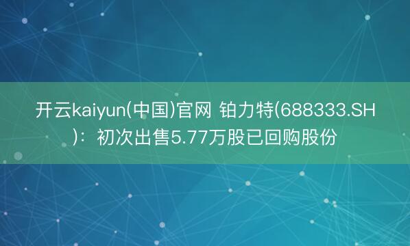 开云kaiyun(中国)官网 铂力特(688333.SH)：初次出售5.77万股已回购股份