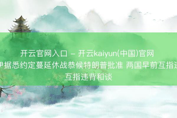 开云官网入口 - 开云kaiyun(中国)官网 好意思伊据悉约定蔓延休战恭候特朗普批准 两国早前互指违背和谈