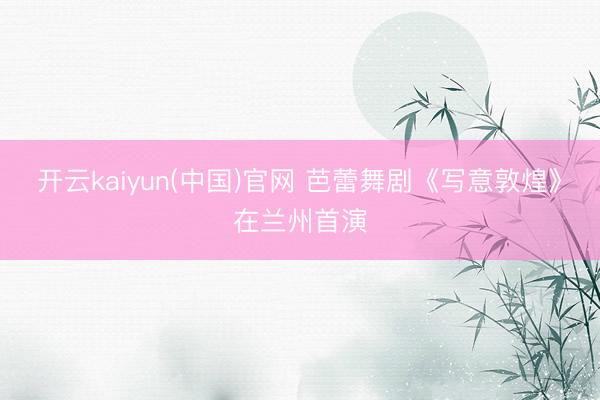 开云kaiyun(中国)官网 芭蕾舞剧《写意敦煌》在兰州首演