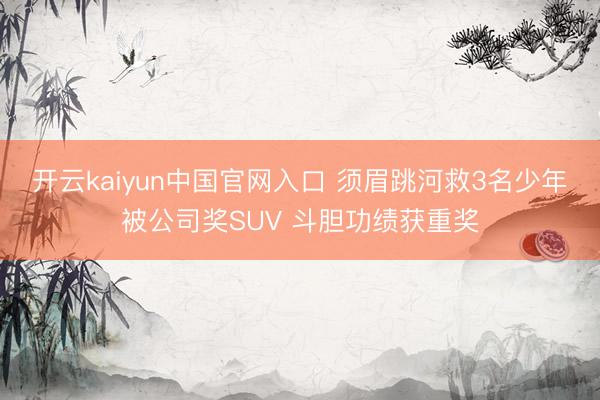 开云kaiyun中国官网入口 须眉跳河救3名少年被公司奖SUV 斗胆功绩获重奖