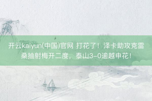 开云kaiyun(中国)官网 打花了！泽卡助攻克雷桑抽射梅开二度，泰山3-0逾越申花！