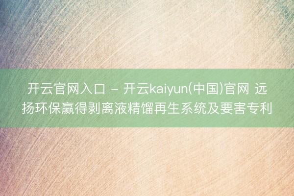 开云官网入口 - 开云kaiyun(中国)官网 远扬环保赢得剥离液精馏再生系统及要害专利