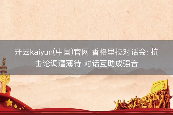 开云kaiyun(中国)官网 香格里拉对话会: 抗击论调遭薄待 对话互助成强音