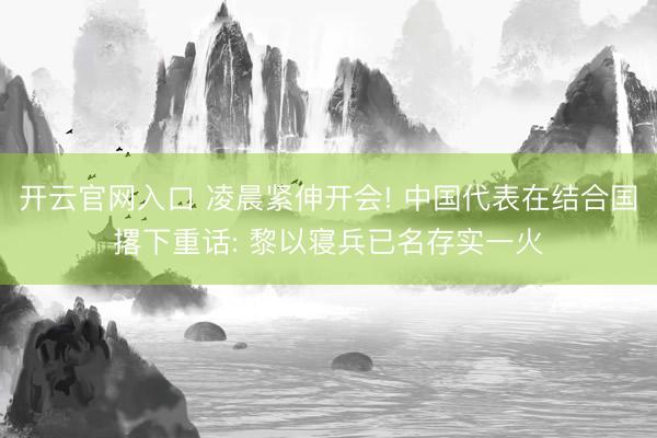 开云官网入口 凌晨紧伸开会! 中国代表在结合国撂下重话: 黎以寝兵已名存实一火