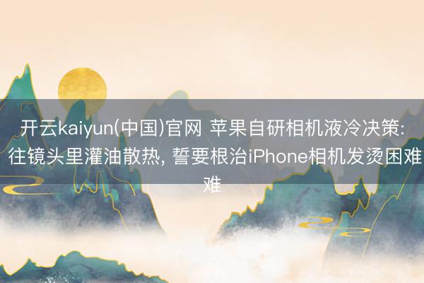 开云kaiyun(中国)官网 苹果自研相机液冷决策: 往镜头里灌油散热， 誓要根治iPhone相机发烫困难