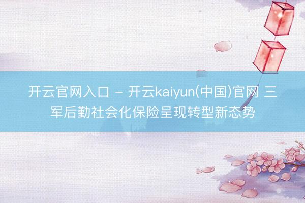 开云官网入口 - 开云kaiyun(中国)官网 三军后勤社会化保险呈现转型新态势